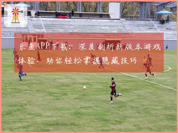 乐鱼APP下载：深度剖析新版本游戏体验，助你轻松掌握隐藏技巧