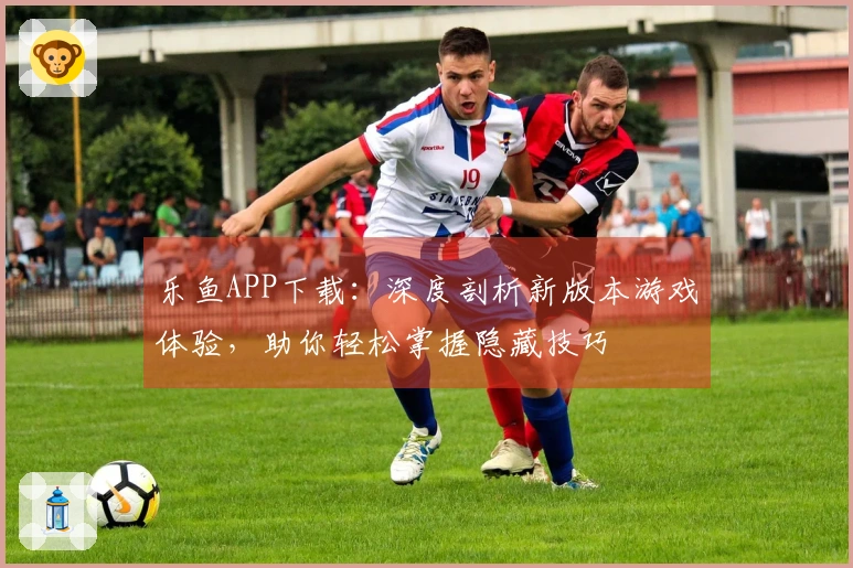 乐鱼APP下载：深度剖析新版本游戏体验，助你轻松掌握隐藏技巧