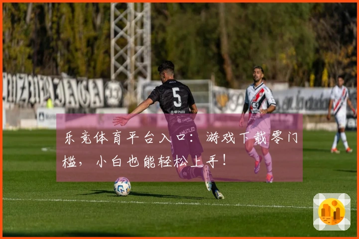 乐竞体育平台入口：游戏下载零门槛，小白也能轻松上手！