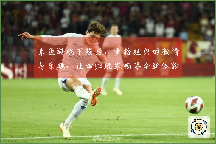 乐鱼游戏下载后，重拾经典的激情与乐趣，让回归玩家畅享全新体验